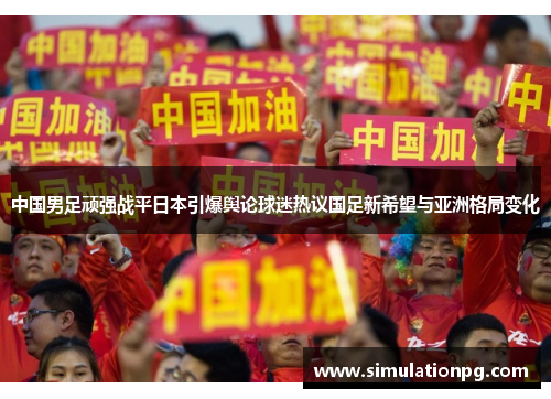 中国男足顽强战平日本引爆舆论球迷热议国足新希望与亚洲格局变化 中国男足顽强战平日本引爆舆论球迷热议国足新希望与亚洲格局变化