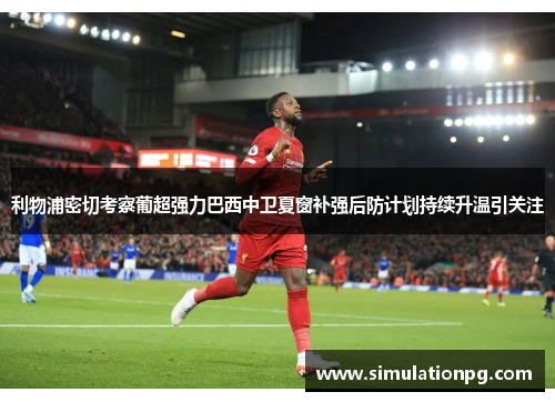 利物浦密切考察葡超强力巴西中卫夏窗补强后防计划持续升温引关注