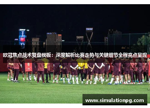 欧冠焦点战术复盘模板：深度解析比赛走势与关键细节全程亮点呈现