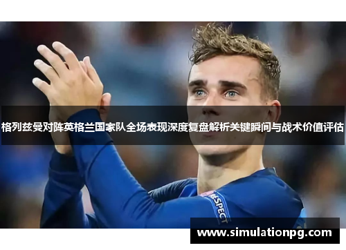 格列兹曼对阵英格兰国家队全场表现深度复盘解析关键瞬间与战术价值评估